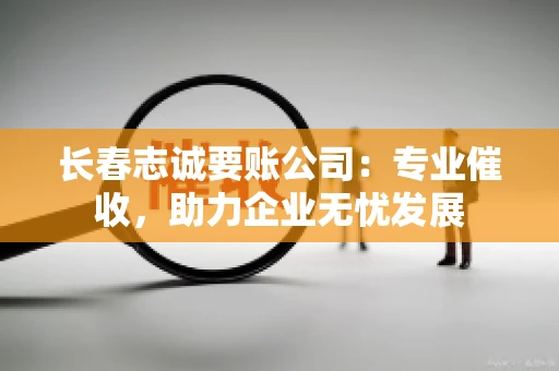 长春志诚要账公司：专业催收，助力企业无忧发展