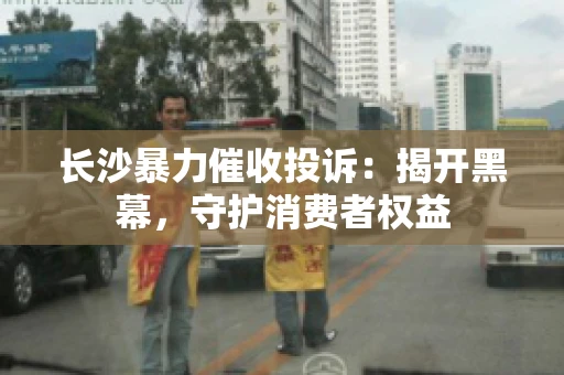长沙暴力催收投诉：揭开黑幕，守护消费者权益