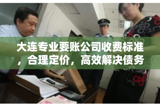 大连专业要账公司收费标准，合理定价，高效解决债务问题